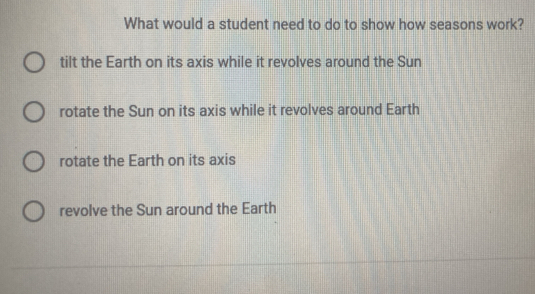 What would a student need to do to show how seasons work?
tilt the Earth on its axis while it revolves around the Sun
rotate the Sun on its axis while it revolves around Earth
rotate the Earth on its axis
revolve the Sun around the Earth