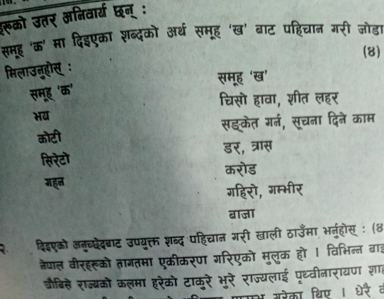 रूको उतर अनिवार्य छन् :
समह 'क' मा दिइएका शब्दको अर्थ समूह 'ख' बाट पहिचान गरी जोड़ा
(8)
मिलाउन्होस् :
समूह 'ख’
समूह 'क'
चिसो हावा, शीत लहर
भय
कोटी सझकेत गर्न, सचना दिने काम
डर, त्रास
सिरेटॊ
करोड
गहन
गहिरो, गम्भीर
बाजा
दिइएको अन्च्छदेदबाट उपयूक्त शब्द पहिचान गरी खाली ठाउँमा भनहोस् : (४
नेपाल वीरहरूको तागतमा एकीकरण गरिएको मुलुक हो । विभिन्न बाइ
जौबिसे राज्यको कलमा हरेको टाकूरे भूरे राज्यलाई पृथ्वीनारायण शात
मका थिण ।