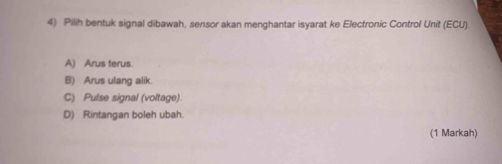 Pilih bentuk signal dibawah, sensor akan menghantar isyarat ke Electronic Control Unit (ECU).
A) Arus terus.
B) Arus ulang alik.
C) Pulse signal (voltage).
D) Rintangan boleh ubah.
(1 Markah)