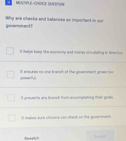 MULTIPLE-CHOICE QUESTION
Why are checks and balances so important in our
government?
It helps keep the economy and money circulating in America.
It ensures no one branch of the government grows too
powerful.
It prevents any branch from accomplishing their goals.
It makes sure citizens can check on the government.
Rewatch Submit