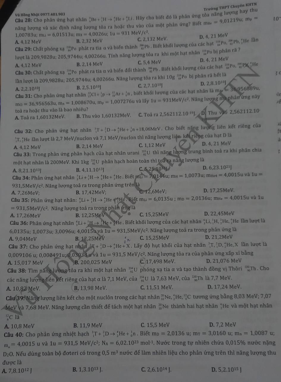 Trường THPT Chuyên KHTN
Vũ Hồng Nhật 0977.481.903
Câu 28: Cho phản ứng hạt nhân _4^(9Be+_3^1Hto _2^4He+_4^6Li. Hãy cho biết đó là phản ứng tỏa năng lượng hay thu
năng lượng và xác định năng lượng tỏa ra hoặc thu vào của một phản ứng? Biết m_Be)=9,01219u;m_p= 10^-
1,00783u;mu=6,01513u;mx=4,0026u;1u=931 Me /c^2.
A 4,12N leV B. 2,32 MeV C. 2,132 MeV.
D. 4, 21 MeV
Câu 29: Chất phóng xạ 'Po phát ra tia α và biến thành 'Pb . Biết khối lượng của các hạt _(24)^(315)P_(0.)^(256)PI , He lần
lượt là 209,9828u; 205,9744u; 4,00266u. Tính năng lượng tỏa ra khí một hạt nhân ²Po bị phân rã ?
A. 4,12 MeV B. 2,14 MeV C. 5,4 MeV D. 4, 21 MeV
Câu 30: Chất phóng xạ ²Po phát ra tia α và biến đối thành _(82)^(206)P b . Biết khối lượng của các hạt Po, Ph He
lần lượt là 209,9828u; 205,9744u; 4,00266u. Năng lượng tỏa ra khi 10g^(210)_84 Po bị phân rã hết là  c
D. 2,8.10^(10)J
A. 2,2.10^(10)J
B. 2,5.10^(10)J
C. 2,7.10^(10)J
Câu 31: Cho phản ứng hạt nhân _(17)^(37)Cl+_1^(1pto _(18)^(17)Ar+_0^1n , biết khối lượng của các hạt nhân là m_br)=36,956889u, āìn
ma=36,956563u,m_n=1,008670u,m_p=1,007276u và lấy 1u=931MeV/c^2 *. Năng lượng mụ phản ứng này
7ề
toả ra hoặc thu vào là bao nhiêu?
A. Toả ra 1,60132MeV. B. Thu vào 1,60132MeV. C. Toả ra 2,562112.10^(-19)J D. Thu vào 2,562112.10
Câu 32: Cho phản ứng hạt nhân _1^(3T+_1^2Dto _2^4He+_0^1n+18,06MeV 7. Cho biết năng lượng liên kết riềng của 1)T. ¦He lần lượt là 2,7 MeV/nuclon và 7,1 MeV/nuclon thì năng lượng liên- kết riêng của hạt D là
à
A. 4,12 MeV B. 2,14 MeV C. 1,12 MeV D. 4, 21 MeV
Câu 33: Trong phản ứng phân hạch của hạt nhân urani  235/92  U thì năng lượng trung bình toả ra khi phân chia 
một hạt nhân là 200MeV. Khi 1kg_ 215/92 U phân hạch hoàn toàn thì toa ra năng lượng là
A. 8,21.10^(13)J B. 4,11.10^(13)J C. 5,25:10^(13)J
D. 6,23.10^(21)J
Câu 34: Phản ứng hạt nhân _3^(7Li+_1^1Hto _2^4He+_2^4He Biết mwidehat LI)=7,0144 u: m_H=1,0073u;mu_e4=4,0015u và 1u=
931,5MeV/c^2 *. Năng lượng toả ra trong phản ứng trên là
7,26MeV; B. 17,42MeV; C. 12,6MeV; D. 17,25MeV.
Câu 35: Phản ứng hạt nhân: _3^(6Li+_1^2Hto _2^4He+frac d)2He.Bietmu=6,0135u;mu=2,0136u;mue=4,0015u và lu
=931,5MeV/c^2. Năng lượng toả ra trong phản ứng là
A. 17,26MeV B. 12,25MeV C. 15,25MeV D. 22,45MeV
Câu 36: Phản ứng hạt nhân _3^(6Li+_1^1Hto _2^3He+_2^4He. Biết khối lượng của các hạt nhân ↑Li,|H, ¿He, ¿He lần lượt là
6,0135u; 1.0073 Su; 3,0096u; 4,0015u và 1u=93 1,5MeV c^2). Năng lượng toả ra trong phản ứng là
A. 9,04MeV B. 12,25MeV C. 15,25MeV D. 21,2MeV
Câu 37: Cho phản ứng hạt nhân  3/r T_1+_1^(2Dto _2^4He+X. Lấy độ hụt khối của hạt nhân ^3)_1T,_1^(2D,_2^4 He ,2 X lần lượt là
0,009106 u; 0.002 491u; 0,03038 u và 1u=931,5Me V /c^2) *. Năng lượng tỏa ra của phản ứng xấp xỉ bằng
A. 15,017 MeV B. 200,025 MeV C. 17,498 MeV. D. 21,076 MeV
Câu 38: Tìm năng lượng tỏa ra khi một hạt nhân U phóng xạ tia α và tạo thành đồng vị Thôri beginarrayr 230- 90endarray Th. Cho
các năng lượng liên kết riêng của hạt α là 7,1 MeV, của beginarrayr 234 92endarray U là 7,63 MeV, của Th là 7,7 MeV.
A. 10,82 MeV. B, 13,98 MeV. C. 11,51 MeV. D. 17,24 MeV.
Câu 39: Năng lượng liên kết cho một nuclôn trong các hạt nhân _(10)^(20)Ne,_2^(4H le _6^(12)C tương ứng bằng 8,03 MeV; 7,07
MeV và 7,68 MeV. Năng lượng cần thiết đế tách một hạt nhân #Ne thành hai hạt nhân *He và một hạt nhân
''C là
A. 10,8 MeV B. 11,9 MeV C. 15,5 MeV D. 7,2 MeV
Câu 40: Cho phản ứng nhiệt hạch _1^3T+_1^2Dto _2^4He+_0^1n. Biết m_D)=2,0136 u; mtau =3,0160 u; m_n=1,0087 u;
m_a=4,0015 u và 1u=931,5MeV/c^2;N_A=6,02.10^(23)mol^(-1). Nước trong tự nhiên chứa 0,015% nước nặng
D_2O 0. Nếu dùng toàn bộ đơteri có trong 0,5m^3 nước để làm nhiên liệu cho phản ứng trên thì năng lượng thu
được là
A. 7,8.10^(12)J B. 1,3.10^(13)J. C. 2,6.10^(14)J. D. 5,2.10¹⁵ J