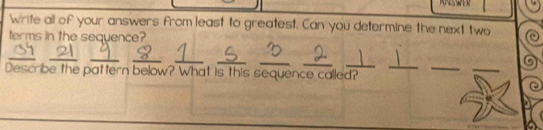 Write all of your answers from least to greatest. Can you determine the next two 
terms in the sequence? 
_ 
__ 
_ 
_ 
__ 
_ 
Describe the pattern below? What is this sequence called? 
_ 
_ 
_