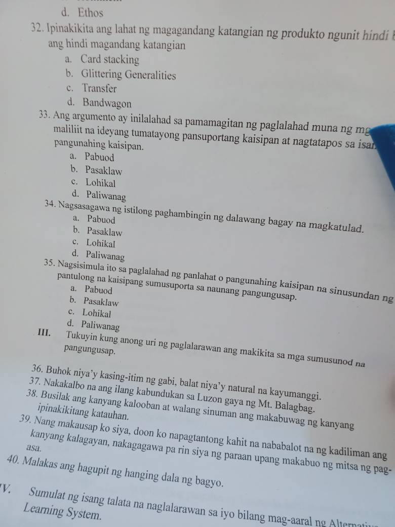 d. Ethos
32. Ipinakikita ang lahat ng magagandang katangian ng produkto ngunit hindi 
ang hindi magandang katangian
a. Card stacking
b. Glittering Generalities
c. Transfer
d. Bandwagon
33. Ang argumento ay inilalahad sa pamamagitan ng paglalahad muna ng m
maliliit na ideyang tumatayong pansuportang kaisipan at nagtatapos sa isa .
pangunahing kaisipan.
a. Pabuod
b. Pasaklaw
c. Lohikal
d. Paliwanag
34. Nagsasagawa ng istilong paghambingin ng dalawang bagay na magkatulad.
a. Pabuod
b. Pasaklaw
c. Lohikal
d. Paliwanag
35. Nagsisimula ito sa paglalahad ng panlahat o pangunahing kaisipan na sinusundan ng
pantulong na kaisipang sumusuporta sa naunang pangungusap.
a. Pabuod
b. Pasaklaw
c. Lohikal
d. Paliwanag
III. Tukuyin kung anong uri ng paglalarawan ang makikita sa mga sumusunod na
pangungusap.
36. Buhok niya’y kasing-itim ng gabi, balat niya’y natural na kayumanggi.
37. Nakakalbo na ang ilang kabundukan sa Luzon gaya ng Mt. Balagbag.
38. Busilak ang kanyang kalooban at walang sinuman ang makabuwag ng kanyang
ipinakikitang katauhan.
39. Nang makausap ko siya, doon ko napagtantong kahit na nababalot na ng kadiliman ang
asa.
kanyang kalagayan, nakagagawa pa rin siya ng paraan upang makabuo ng mitsa ng pag-
40. Malakas ang hagupit ng hanging dala ng bagyo.
V. Sumulat ng isang talata na naglalarawan sa iyo bilang mag-aaral ng Alternati
Learning System.