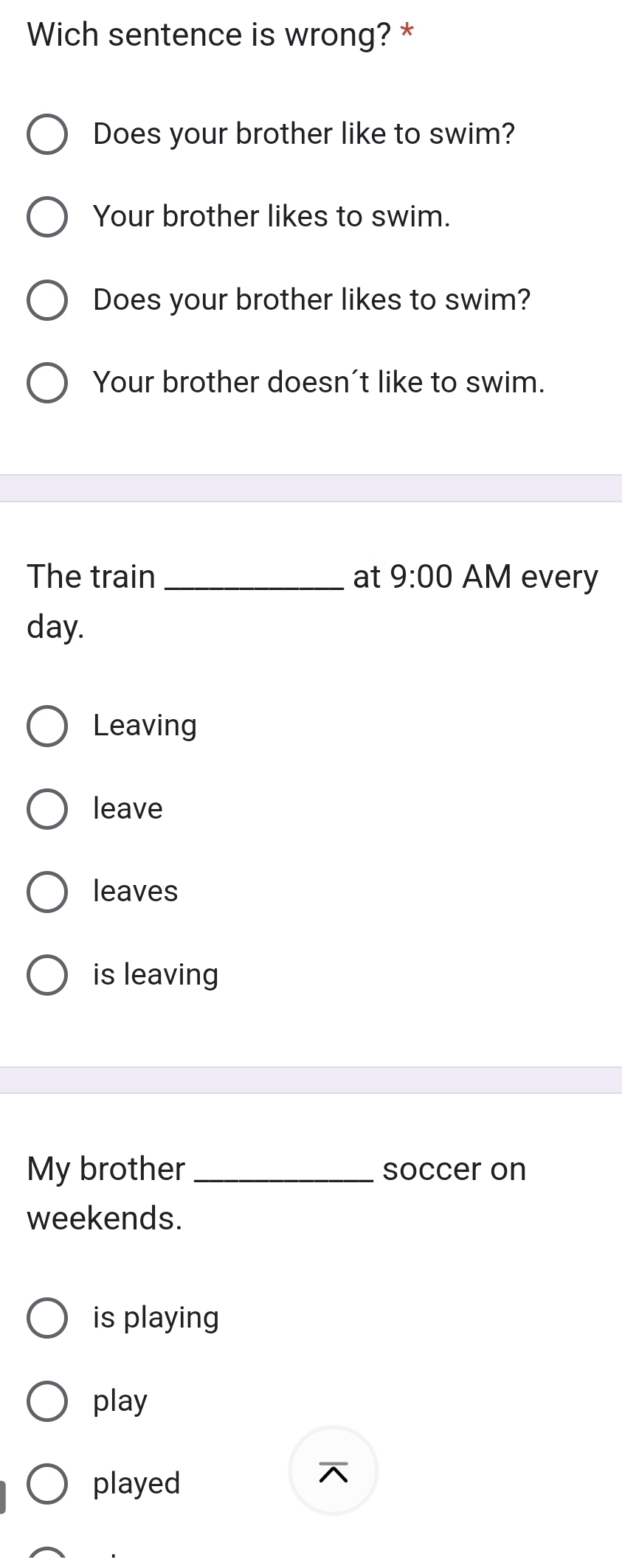 Wich sentence is wrong? *
Does your brother like to swim?
Your brother likes to swim.
Does your brother likes to swim?
Your brother doesn't like to swim.
The train _at 9:00 AM every
day.
Leaving
leave
leaves
is leaving
My brother _soccer on
weekends.
is playing
play
played