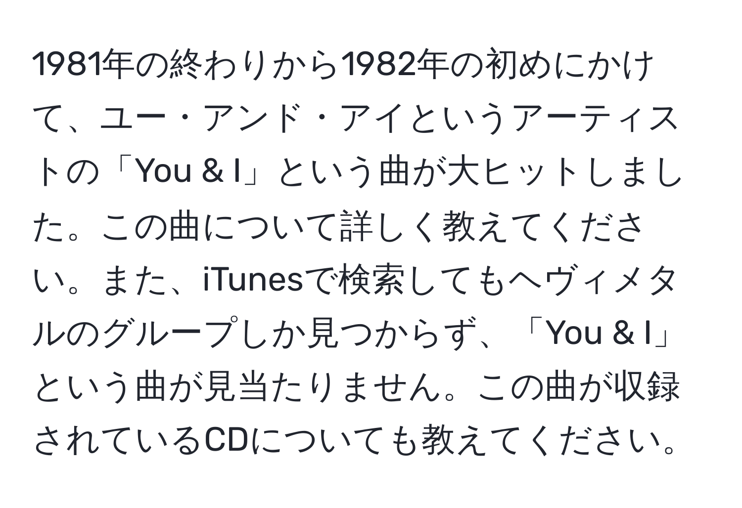 1981年の終わりから1982年の初めにかけて、ユー・アンド・アイというアーティストの「You & I」という曲が大ヒットしました。この曲について詳しく教えてください。また、iTunesで検索してもヘヴィメタルのグループしか見つからず、「You & I」という曲が見当たりません。この曲が収録されているCDについても教えてください。