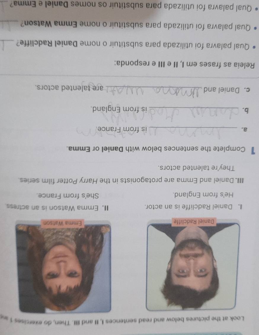 Look at the pictures below and read sentences I, II and III. Then, do exercises 1 a 

I. Daniel Radcliffe is an actor. II. Emma Watson is an actress. 
He's from England. She's from France. 
III. Daniel and Emma are protagonists in the Harry Potter film series. 
They're talented actors. 
1 Complete the sentences below with Daniel or Emma. 
a. _is from France. 
b. _is from England. 
c. Daniel and _are talented actors. 
_ 
_ 
Releia as frases em I, II e III e responda: 
Qual palavra foi utilizada para substituir o nome Daniel Radcliffe?_ 
Qual palavra foi utilizada para substituir o nome Emma Watson?_ 
Qual palavra foi utilizada para substituir os nomes Daniel e Emma?_