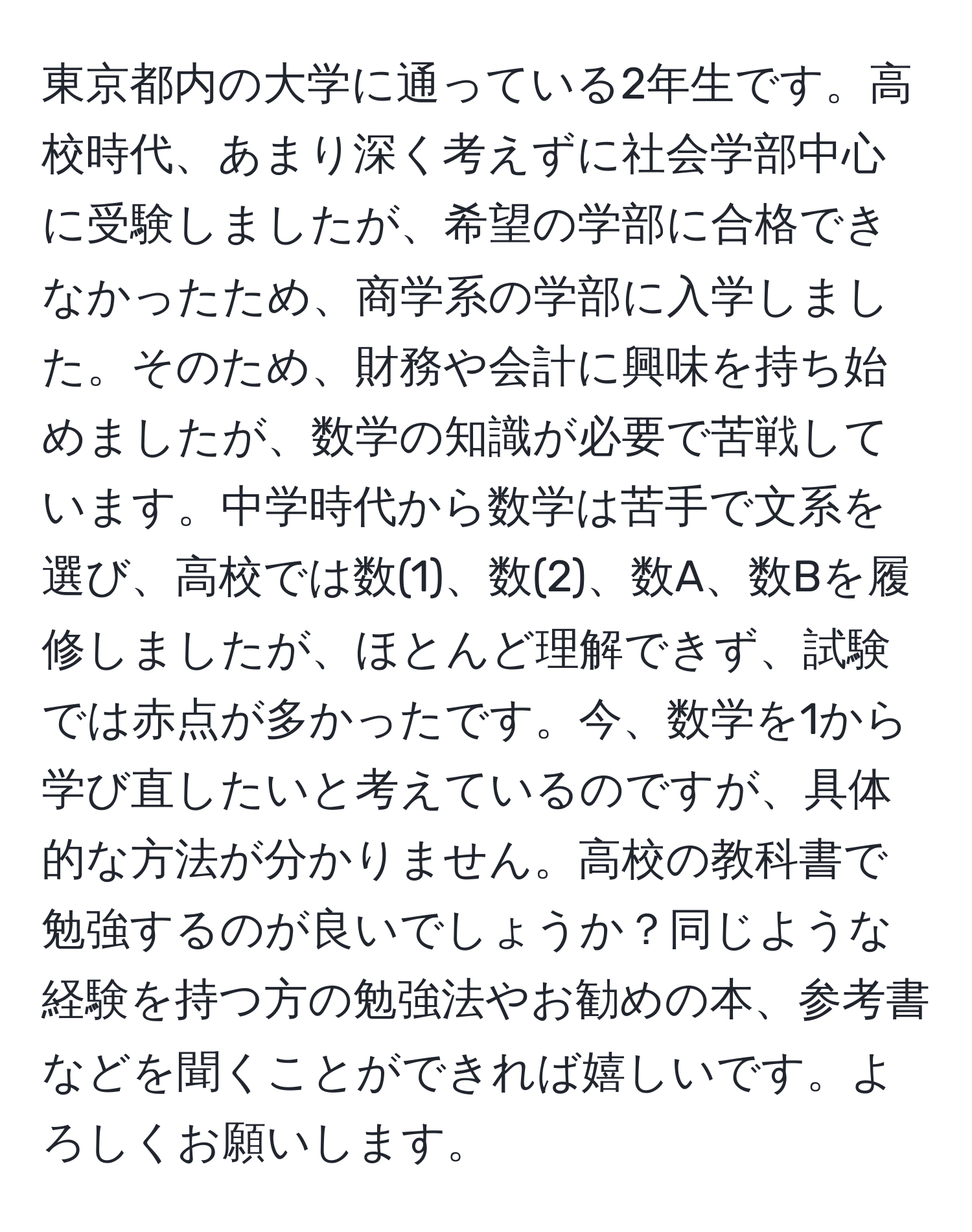 東京都内の大学に通っている2年生です。高校時代、あまり深く考えずに社会学部中心に受験しましたが、希望の学部に合格できなかったため、商学系の学部に入学しました。そのため、財務や会計に興味を持ち始めましたが、数学の知識が必要で苦戦しています。中学時代から数学は苦手で文系を選び、高校では数(1)、数(2)、数A、数Bを履修しましたが、ほとんど理解できず、試験では赤点が多かったです。今、数学を1から学び直したいと考えているのですが、具体的な方法が分かりません。高校の教科書で勉強するのが良いでしょうか？同じような経験を持つ方の勉強法やお勧めの本、参考書などを聞くことができれば嬉しいです。よろしくお願いします。