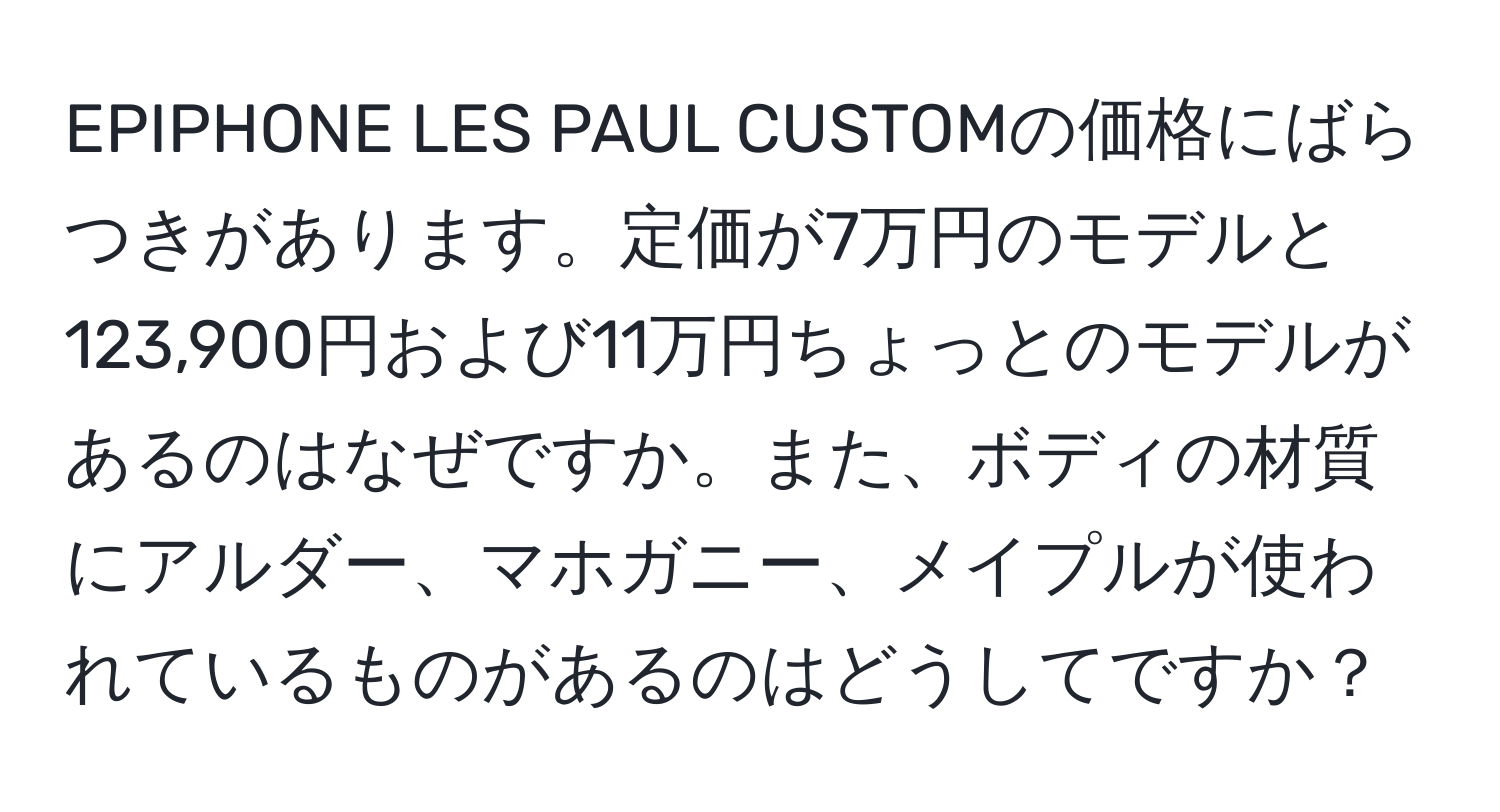 EPIPHONE LES PAUL CUSTOMの価格にばらつきがあります。定価が7万円のモデルと123,900円および11万円ちょっとのモデルがあるのはなぜですか。また、ボディの材質にアルダー、マホガニー、メイプルが使われているものがあるのはどうしてですか？