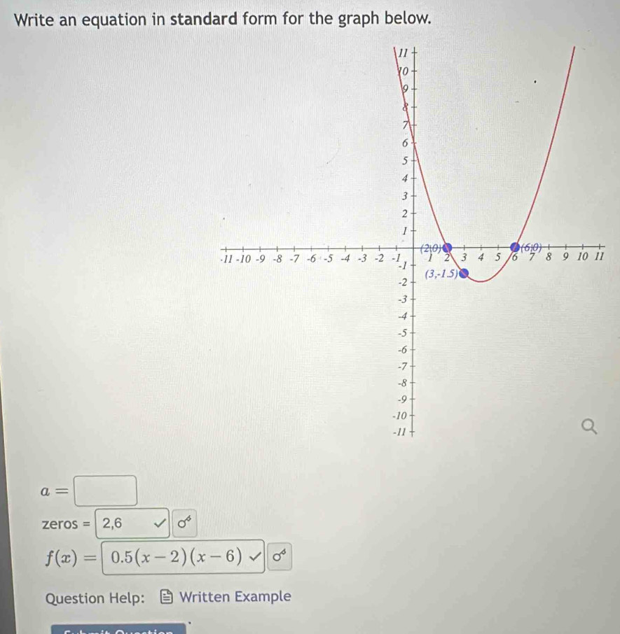 Write an equation in standard form for the graph below.
i1
a=□ □ 
zeros = 2,6 sigma^6
f(x)= 0.5(x-2)(x-6) sigma^6
Question Help: Written Example