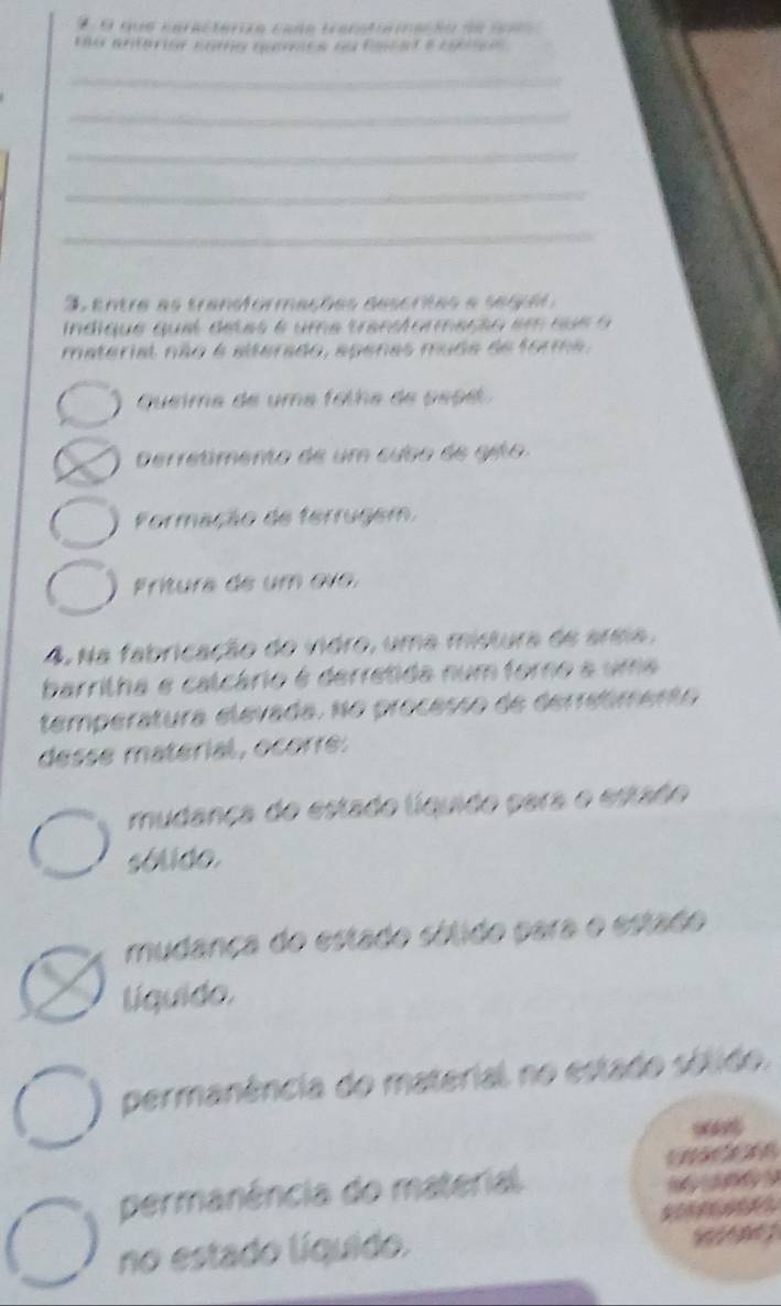 que caracterza cade trantreiação de 1a 
Eo antárior como quemea ou Racal e cobtcs
_
_
_
_
_
Sentre as transformações descritas a segçe 
indique quel detas é uma transtormeção em su e o 
material não é alterado, apenas muda de forma.
Queima de uma folha de pepe
erretimento de um cubo de gito
Formação de ferrugem,
Frítura de um ovo.
4. Na fabricação do vidro, uma mistura de areia,
barritha e calcário é derretida num forno a uma
temperatura elevada. No processo de derreómento
desse material, ocorre:
mudanca do estado líquido para o estado
sólido.
mudança do estado sólido para o estado
líquido.
permanência do material no estado sólido.
permanência do material. 
no estado líquido.