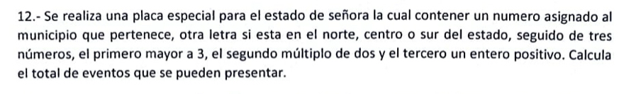 12.- Se realiza una placa especial para el estado de señora la cual contener un numero asignado al 
municipio que pertenece, otra letra si esta en el norte, centro o sur del estado, seguido de tres 
números, el primero mayor a 3, el segundo múltiplo de dos y el tercero un entero positivo. Calcula 
el total de eventos que se pueden presentar.