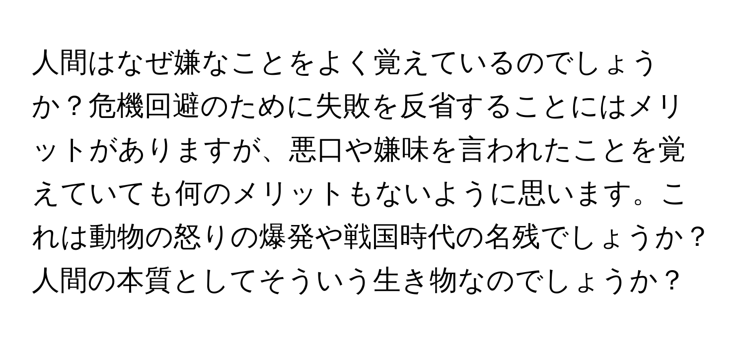 人間はなぜ嫌なことをよく覚えているのでしょうか？危機回避のために失敗を反省することにはメリットがありますが、悪口や嫌味を言われたことを覚えていても何のメリットもないように思います。これは動物の怒りの爆発や戦国時代の名残でしょうか？人間の本質としてそういう生き物なのでしょうか？