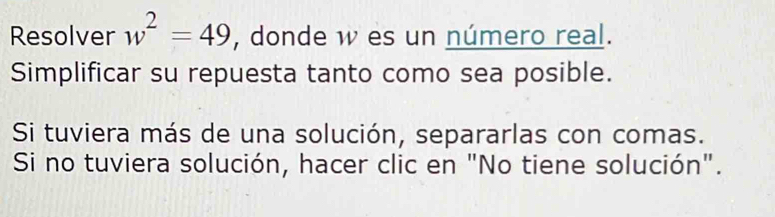 Resolver w^2=49 , donde w es un número real. 
Simplificar su repuesta tanto como sea posible. 
Si tuviera más de una solución, separarlas con comas. 
Si no tuviera solución, hacer clic en "No tiene solución".