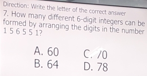 Direction: Write the letter of the correct answer
7. How many different 6 -digit integers can be
formed by arranging the digits in the number
1 5 6 5 5 1?
A. 60 C. /0
B. 64 D. 78