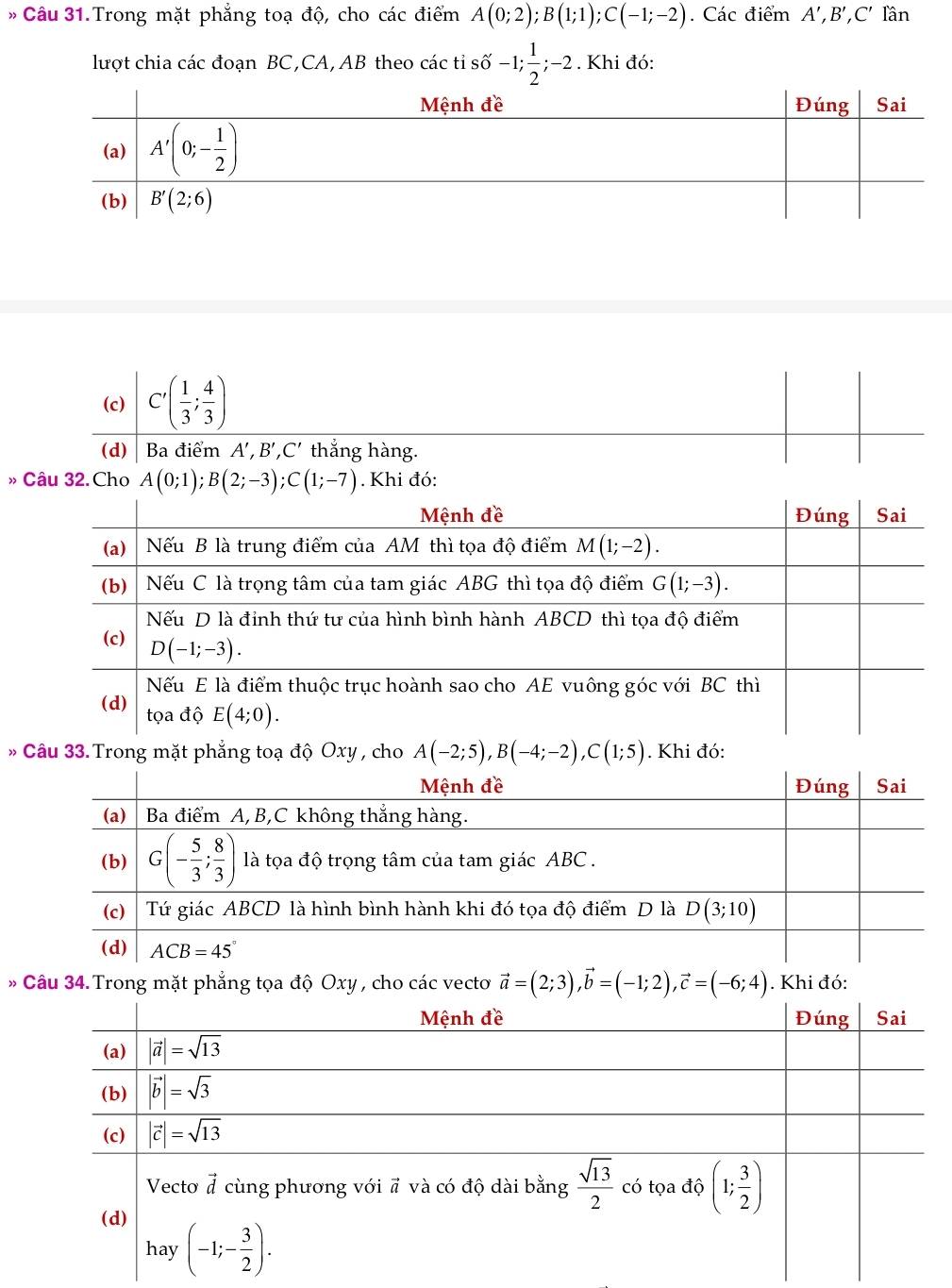 Câu 31.Trong mặt phẳng toạ độ, cho các điểm A(0;2);B(1;1);C(-1;-2). Các điểm A',B',C' lần
lượt chia các đoạn BC,CA, AB theo các tỉ shat 0-1; 1/2 ;-2 *. Khi đó:
(c) C'( 1/3 ; 4/3 )
(d) Ba điểm A',B',C' thắng hàng.
» Câu 32. Cho A(0;1);B(2;-3);C(1;-7). Khi đó:
* Câu 33. Trong mặt phẳng toạ độ Oxy , cho A(-2;5),B(-4;-2),C(1;5). Khi đó:
* Câu 34.Trong mặt phẳng tọa độ Oxy , cho các vecto vector a=(2;3),vector b=(-1;2),vector c=(-6;4). Khi đó: