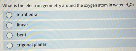 What is the electron geometry around the oxygen atom in water, H_2O ?
tetrahedral
linear
bent
trigonal planar