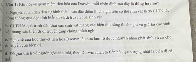 Khi nói về quan niệm tiến hóa của Darwin, mỗi nhận định sau đây là đúng hay sai?
a. Nguyên nhân dẫn đến sự hình thành các đặc điểm thích nghi trên cơ thể sinh vật là do CLTN tác
động thông qua đặc tính biến dị và di truyền của sinh vật.
b. CLTN là quá trình đào thải các sinh vật mang các biển dị không thích nghi và giữ lại các sinh
vật mang các biến dị di truyền giúp chúng thích nghi.
c. Hạn chế của học thuyết tiến hóa Đacuyn là chưa làm rõ được nguyên nhân phát sinh và cơ chế
di truyền của biến dị.
d. Đề giải thích về nguồn gốc các loài, theo Darwin nhân tố tiến hóa quan trọng nhất là biến dị cá
thể.