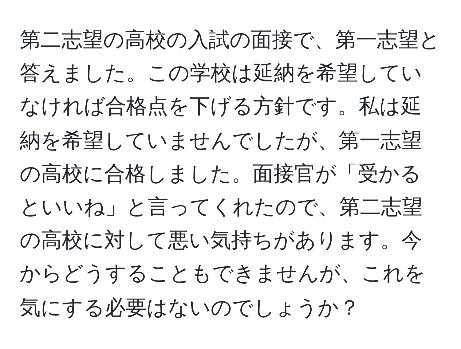 第二志望の高校の入試の面接で、第一志望と答えました。この学校は延納を希望していなければ合格点を下げる方針です。私は延納を希望していませんでしたが、第一志望の高校に合格しました。面接官が「受かるといいね」と言ってくれたので、第二志望の高校に対して悪い気持ちがあります。今からどうすることもできませんが、これを気にする必要はないのでしょうか？