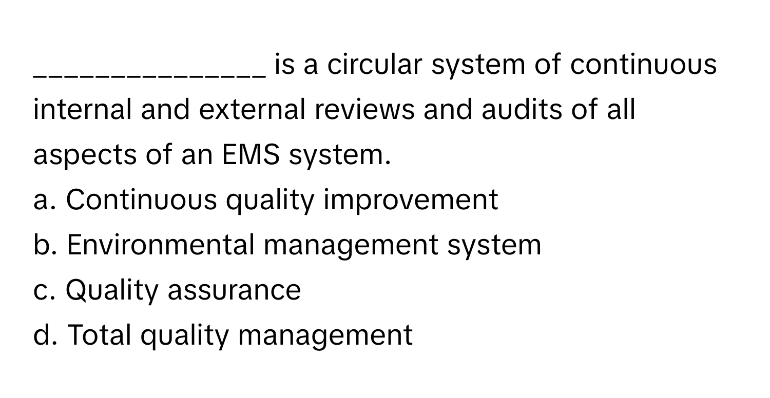 is a circular system of continuous internal and external reviews and audits of all aspects of an EMS system.

a. Continuous quality improvement
b. Environmental management system
c. Quality assurance
d. Total quality management