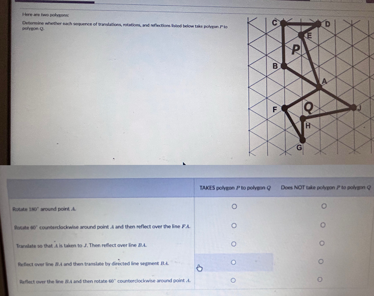 Here are two polygons:
Determine whether each sequence of translations, rotations, and reflections listed below take polygon P to
polygon Q.
TAKES polygon P to polygon Q Does NOT take polygon P to polygon Q
Rotate 180° around point A.
Rotate 60° counterclockwise around point A and then reflect over the line FA.
Translate so that A is taken to J. Then reflect over line BA.
Reflect over line BA and then translate by directed line segment BA. )
Reflect over the line B. A and then rotate 60° counterclockwise around point A.