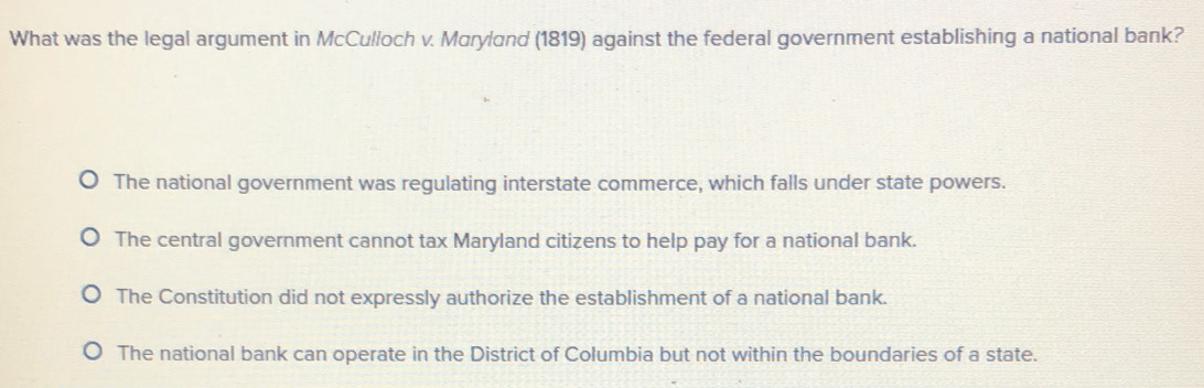 What was the legal argument in McCulloch v. Mαryland (1819) against the federal government establishing a national bank?
The national government was regulating interstate commerce, which falls under state powers.
The central government cannot tax Maryland citizens to help pay for a national bank.
The Constitution did not expressly authorize the establishment of a national bank.
The national bank can operate in the District of Columbia but not within the boundaries of a state.