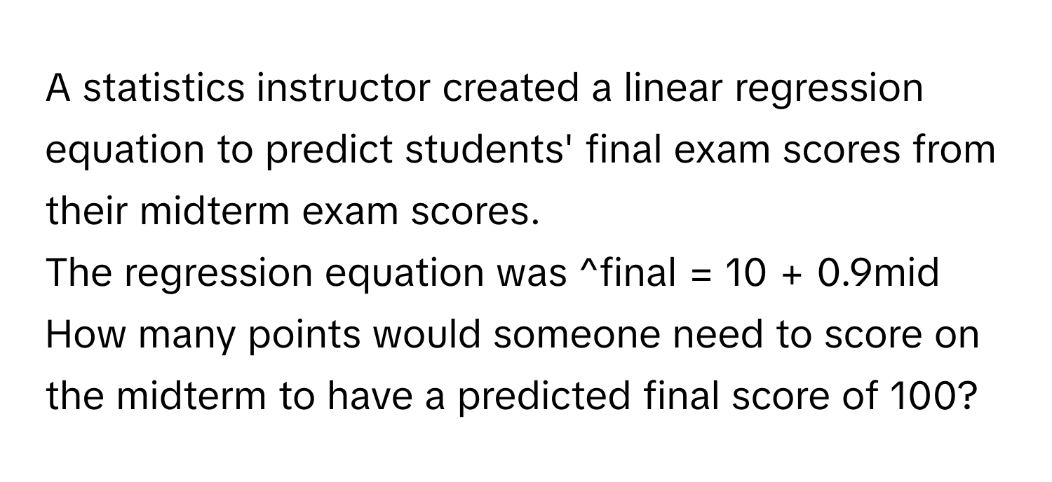 A statistics instructor created a linear regression equation to predict students' final exam scores from their midterm exam scores. 

The regression equation was ^final = 10 + 0.9mid

How many points would someone need to score on the midterm to have a predicted final score of 100?