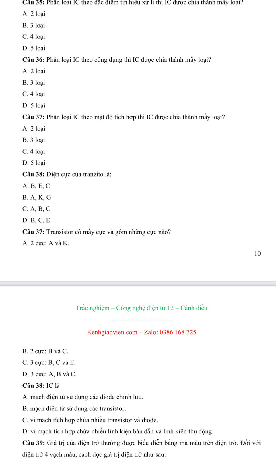 Phân loại IC theo đặc điểm tín hiệu xử lí thì IC được chia thành mây loại?
A. 2 loại
B. 3 loại
C. 4 loại
D. 5 loại
Câu 36: Phân loại IC theo công dụng thì IC được chia thành mấy loại?
A. 2 loại
B. 3 loại
C. 4 loại
D. 5 loại
Câu 37: Phân loại IC theo mật độ tích hợp thì IC được chia thành mấy loại?
A. 2 loại
B. 3 loại
C. 4 loại
D. 5 loại
Câu 38: Điện cực của tranzito là:
A. B, E, C
B. A, K, G
C. A, B, C
D. B, C, E
Câu 37: Transistor có mấy cực và gồm những cực nào?
A. 2 cực: A và K.
10
Trắc nghiệm - Công nghệ điện tử 12 - Cánh diều
_
Kenhgiaovien.com - Zalo: 0386 168 725
B. 2 cực: B và C.
C. 3 cực: B, C và E.
D. 3 cực: A, B và C.
Câu 38: IC là
A. mạch điện tử sử dụng các diode chinh lưu.
B. mạch điện tử sử dụng các transistor.
C. vi mạch tích hợp chứa nhiều transistor và diode.
D. vi mạch tích hợp chứa nhiều linh kiện bán dẫn và linh kiện thụ động.
Câu 39: Giá trị của điện trở thường được biểu diễn bằng mã màu trên điện trở. Đối với
điện trở 4 vạch màu, cách đọc giá trị điện trở như sau: