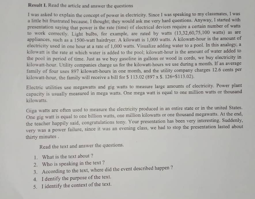 Result I. Read the article and answer the questions 
I was asked to explain the concept of power in electricity. Since I was speaking to my classmates, I was 
a little bit frustrated because, I thought; they would ask me very hard questions. Anyway, I started with 
presentation saying that power is the rate (time) of electrical devices require a certain number of watts
to work correctly. Light bulbs, for example, are rated by watts (13,32, 60, 75, 100 watts) as are 
appliances, such as a 1500-watt hairdryer. A kilowatt is 1,000 watts. A kilowatt-hour is the amount of 
electricity used in one hour at a rate of 1,000 watts. Visualize adding water to a pool. In this analogy, a 
kilowatt is the rate at which water is added to the pool; kilowatt-hour is the amount of water added to 
the pool in period of time. Just as we buy gasoline in gallons or wood in cords, we buy electricity in
kilowatt-hour. Utility companies charge us for the kilowatt-hours we use during a month. If an average 
family of four uses 897 kilowatt-hours in one month, and the utility company charges 12.6 cents per
kilowatt-hour, the family will receive a bill for $ $113.02(897* $.126=$113.02). 
Electric utilities use megawatts and gig watts to measure large amounts of electricity. Power plant 
capacity is usually measured in mega watts. One mega watt is equal to one million watts or thousand
kilowatts.
Giga watts are often used to measure the electricity produced in an entire state or in the united States.
One gig watt is equal to one billion watts, one million kilowatts or one thousand megawatts. At the end, 
the teacher happily said, congratulations tony. Your presentation has been very interesting. Suddenly, 
very was a power failure, since it was an evening class, we had to stop the presentation lasted about 
thirty minutes . 
Read the text and answer the questions. 
1. What is the text about ? 
2. Who is speaking in the text ? 
3. According to the text, where did the event described happen ? 
4. I dentify the purpose of the text. 
5. I identify the context of the text.