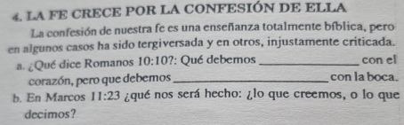 LA FE CRECE POR LA CONFESIÓN DE ELLA 
La confesión de nuestra fe es una enseñanza totalmente bíblica, pero 
en algunos casos ha sido tergiversada y en otros, injustamente criticada. 
a. ¿Qué dice Romanos 10:10? : Qué debemos _con el 
corazón, pero que debemos_ con la boca. 
b. En Marcos 11:23 ¿qué nos será hecho: ¿lo que creemos, o lo que 
decimos?