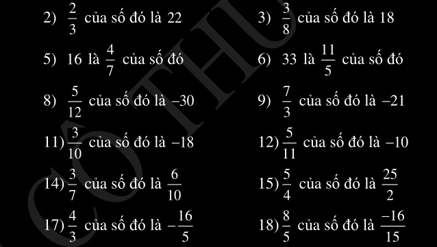  2/3  của số đó là 22 3)  3/8  của số đó là 18
5) 16 là  4/7  của số đó 6) 33 là  11/5  của số đó 
8)  5/12  của số đó là −30 9)  7/3  của số đó là −21
11)  3/10  của số đó là −18 12)  5/11  của số đó là −10
14)  3/7  của số đó là  6/10  15)  5/4  của số đó là  25/2 
17)  4/3  của số đó là - 16/5  18)  8/5  của số đó là  (-16)/15 