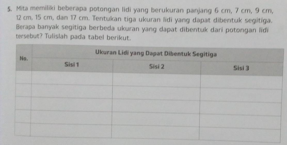 Mita memiliki beberapa potongan lidi yang berukuran panjang 6 cm, 7 cm, 9 cm,
12 cm, 15 cm, dan 17 cm. Tentukan tiga ukuran lidi yang dapat dibentuk segitiga. 
Berapa banyak segitiga berbeda ukuran yang dapat dibentuk dari potongan lidi 
tersebut? Tulislah pada tabel berikut.