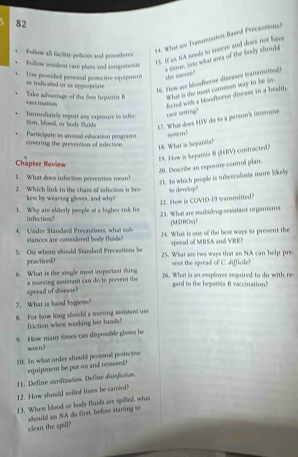 Follow all facility policies and procedures 
14. What are Transmission Based Precautions? 
Follow resident care plans and assignments 
1S. Ifan NA needs to sneeze and does not have 
a tissue, into what area of the body should 
Use provided personal protective equipment she sneeze? 
as indicated or as appropriate 
16. How are bloodborne diseases transmitted 
Take advantage of the free hepatitis 
What is the most common way to be in 
vaccination 
fected with a bloodborne disease in a health. 
Immediately report any exposure to infec care setting? 
tion, blood, or body fluids 
17. What does HIV do to a person's immune 
Participate in annual education programs system? 
covering the prevention of infection 
18. What is hepatitis? 
19. How is hepatitis B (HBV) contracted? 
Chapter Review 
20. Describe an exposure control plan. 
1. What does infection prevention mean? 
21. In which people is tuberculosis more likely 
2. Which link in the chain of infection is bro- to develop? 
ken by wearing gloves, and why? 
22. How is COVID-19 transmitted? 
3. Why are elderly people at a higher risk for 
infection? 23. What are multidrug-resistant organisms 
4. Under Standard Precautions, what sub- (MDROs)? 
stances are considered body fluids? 24. What is one of the best ways to prevent the 
spread of MRSA and VRE? 
5. On whom should Standard Precautions be 25. What are two ways that an NA can help pre 
practiced? 
vent the spread of C. difficile? 
6. What is the single most important thing 26. What is an employer required to do with re- 
a nursing assistant can do to prevent the gard to the hepatitis B vaccination? 
spread of disease? 
7. What is hand hygiene? 
8. For how long should a nursing assistant use 
friction when washing her hands? 
9. How many times can disposable gloves be 
worn? 
10. In what order should personal protective 
equipment be put on and removed? 
11. Define sterilization. Define disinfection. 
12. How should soiled linen be carried? 
13. When blood or body fluids are spilled, what 
should an NA do first, before starting to 
clean the spill?