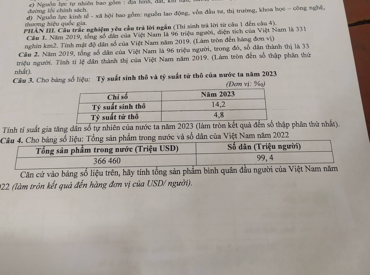 c) Nguồn lực tự nhiên bao gồm : địa hình, đất, khi hạu,
đường lối chính sách.
d) Nguồn lực kinh tế - xã hội bao gồm: nguồn lao động, vốn đầu tư, thị trường, khoa học - công nghệ,
thương hiệu quốc gia.
PHÀN III. Cầu trắc nghiệm yêu cầu trả lời ngắn (Thí sinh trả lời từ câu 1 đến câu 4).
Câu 1. Năm 2019, tổng số dân của Việt Nam là 96 triệu người, diện tích của Việt Nam là 331
nghìn km2. Tính mật độ dân số của Việt Nam năm 2019. (Làm tròn đến hàng đơn vị)
Câu 2. Năm 2019, tổng số dân của Việt Nam là 96 triệu người, trong đó, số dân thành thị là 33
triệu người. Tính tỉ lệ dân thành thị của Việt Nam năm 2019. (Làm tròn đến số thập phân thứ
nhất).
Câu 3. Cho bảng số liệu: Tỷ suất sinh thô và tỷ suất tử thô của nước ta năm 2023
(Đơn vị: %)
Tính tỉ suất gia tăng dân số tự nhiên của nước ta năm 2023 (làm tròn kết quả đếnp phân thứ nhất).
ổng sản phẩm trong nước và số dân của Việt Nam năm 2022
Căn cứ vào bảng số liệu trên, hãy tính tổng sản phẩ
922 (làm tròn kết quả đến hàng đơn vị của USD/ người).