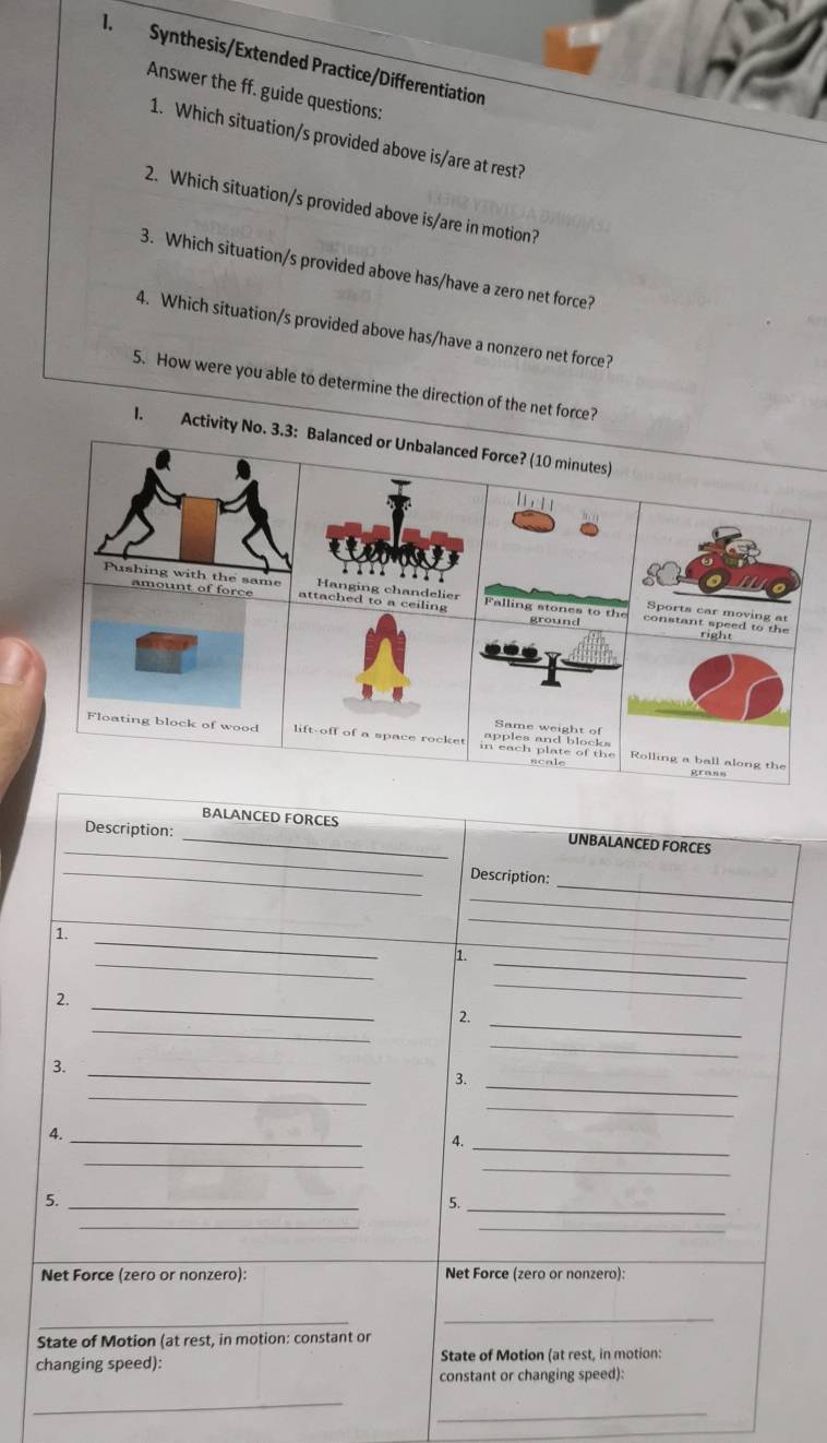 Synthesis/Extended Practice/Differentiation 
Answer the ff. guide questions: 
1. Which situation/s provided above is/are at rest? 
2. Which situation/s provided above is/are in motion? 
3. Which situation/s provided above has/have a zero net force? 
4. Which situation/s provided above has/have a nonzero net force? 
5. How were you able to determine the direction of the net force? 
1. Activity No. 3.3: Balanced or Unbalanced Force? (10 minutes) 

Pushing with the same attached to a ceiling Hanging chandelier Falling stones to the 
amount of force constant speed to the 
Sports car moving at 
ground 
right 
Same weight of 
Floating block of wood lift-off of a space rocke Rolling a ball along the 
grass 
Description: 
_ 
_BALANCED FORCES UNBALANCED FORCES 
_ 
_Description: 
_ 
_ 
_ 
_ 
1. 
_ 
_ 
1. 
_ 
2. 
_ 
_ 
_ 
2. 
_ 
_ 
3. 
_ 
_ 
3. 
_ 
4._ 
4._ 
_ 
_ 
5._ 
5._ 
__ 
Net Force (zero or nonzero): Net Force (zero or nonzero): 
__ 
State of Motion (at rest, in motion: constant or 
changing speed): State of Motion (at rest, in motion: 
constant or changing speed): 
_ 
_