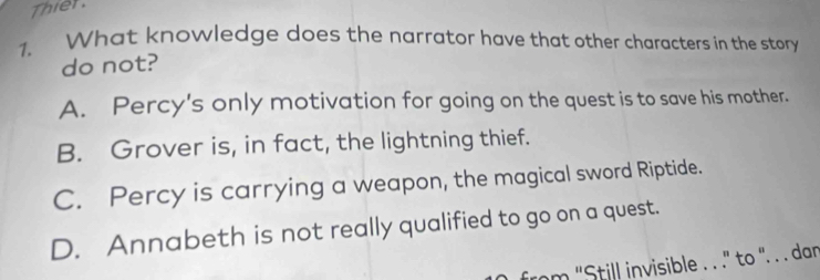 Thier
1. What knowledge does the narrator have that other characters in the story
do not?
A. Percy's only motivation for going on the quest is to save his mother.
B. Grover is, in fact, the lightning thief.
C. Percy is carrying a weapon, the magical sword Riptide.
D. Annabeth is not really qualified to go on a quest.
from 'Still invisible . . .'' to '. . . dan