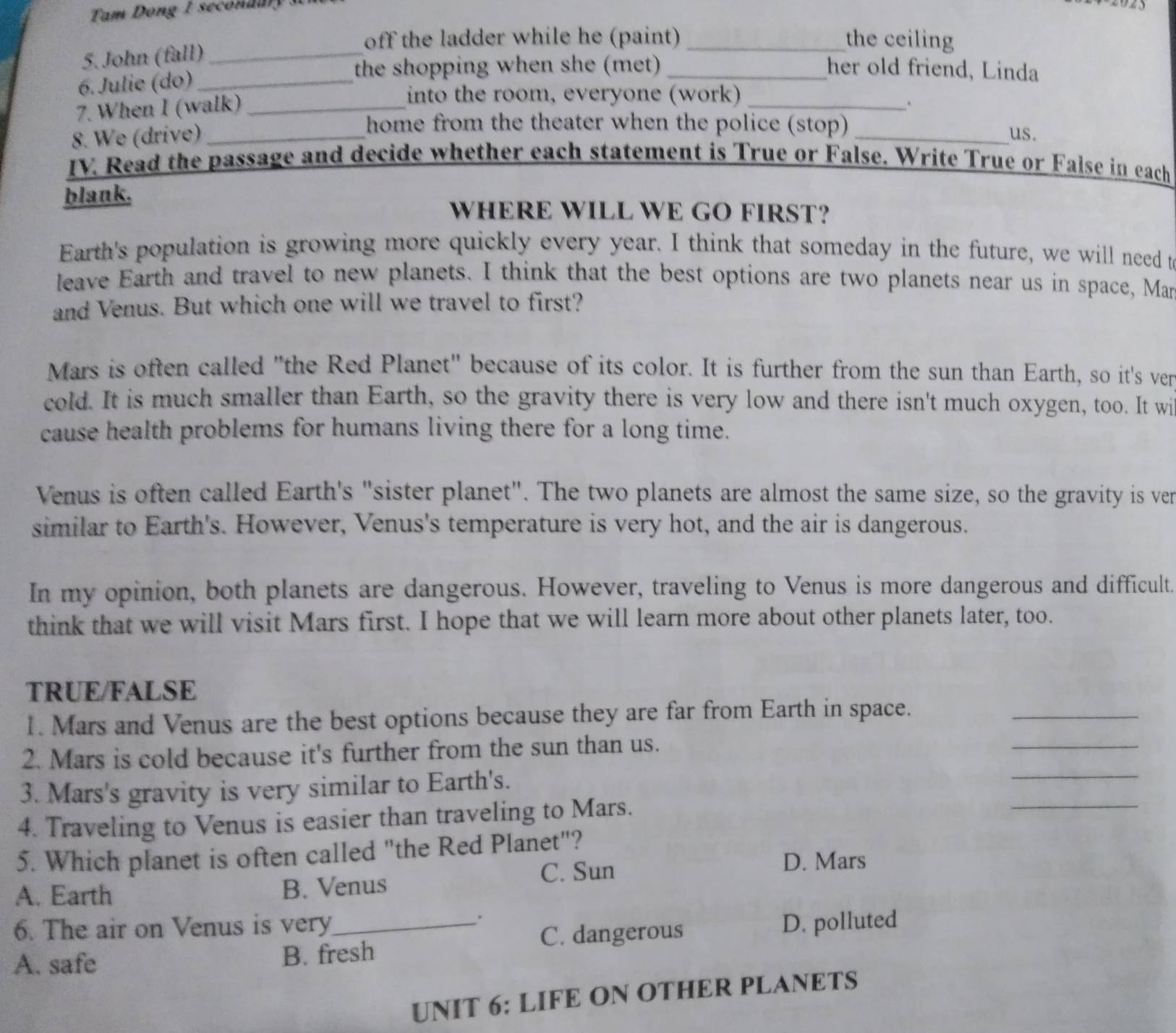 Tam Dong I secon dar 
off the ladder while he (paint) _the ceiling
5. John (fall)_
6. Julie (do)_
the shopping when she (met) _her old friend, Linda
7. When I (walk)
into the room, everyone (work)
8. We (drive)_ ___.
home from the theater when the police (stop) us.
IV. Read the passage and decide whether each statement is True or False. Write True or False in each
blank.
WHERE WILL WE GO FIRST?
Earth's population is growing more quickly every year. I think that someday in the future, we will need t
leave Earth and travel to new planets. I think that the best options are two planets near us in space, Man
and Venus. But which one will we travel to first?
Mars is often called "the Red Planet" because of its color. It is further from the sun than Earth, so it's ven
cold. It is much smaller than Earth, so the gravity there is very low and there isn't much oxygen, too. It wi
cause health problems for humans living there for a long time.
Venus is often called Earth's "sister planet". The two planets are almost the same size, so the gravity is ven
similar to Earth's. However, Venus's temperature is very hot, and the air is dangerous.
In my opinion, both planets are dangerous. However, traveling to Venus is more dangerous and difficult.
think that we will visit Mars first. I hope that we will learn more about other planets later, too.
TRUE/FALSE
_
1. Mars and Venus are the best options because they are far from Earth in space._
2. Mars is cold because it's further from the sun than us.
3. Mars's gravity is very similar to Earth's.
_
4. Traveling to Venus is easier than traveling to Mars.
_
5. Which planet is often called "the Red Planet"?
C. Sun D. Mars
A. Earth B. Venus
.
6. The air on Venus is very_ D. polluted
C. dangerous
A. safe B. fresh
UNIT 6: LIFE ON OTHER PLANETS