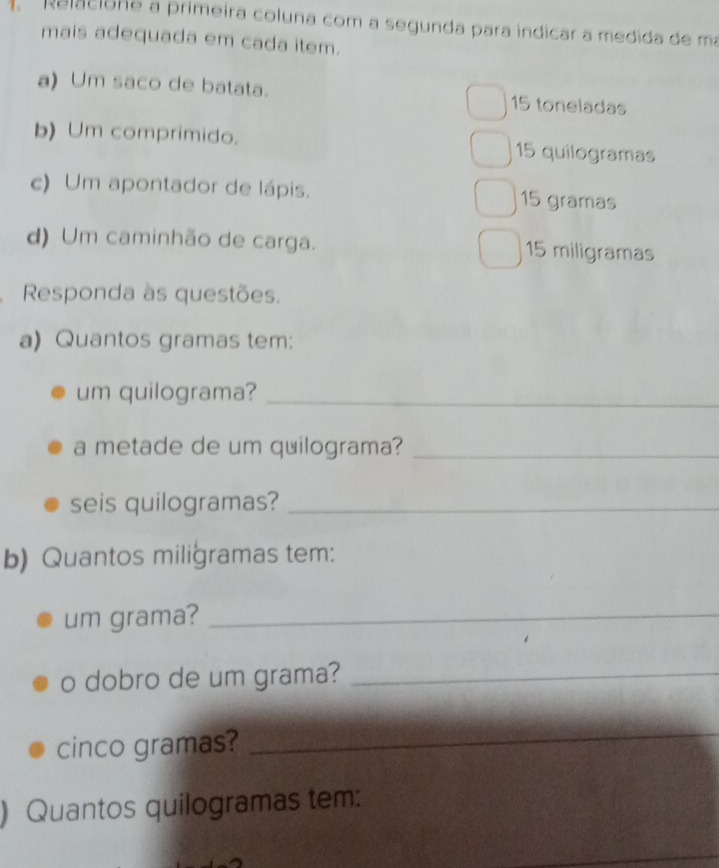 Relacione a primeira coluna com a segunda para indicar a medida de ma 
mais adequada em cada item. 
a) Um saco de batata. 15 toneladas 
b) Um comprimido. 15 quilogramas 
c) Um apontador de lápis. 15 gramas
d) Um caminhão de carga. 15 miligramas
Responda às questões. 
a) Quantos gramas tem: 
um quilograma?_ 
a metade de um quilograma?_ 
seis quilogramas?_ 
b) Quantos miligramas tem: 
um grama?_ 
o dobro de um grama?_ 
cinco gramas? 
_ 
) Quantos quilogramas tem: