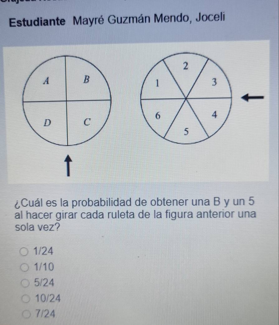 Estudiante Mayré Guzmán Mendo, Joceli
2
A B
1
3
D C
6
4
5
¿Cuál es la probabilidad de obtener una B y un 5
al hacer girar cada ruleta de la figura anterior una
sola vez?
1/24
1/10
5/24
10/24
7/24