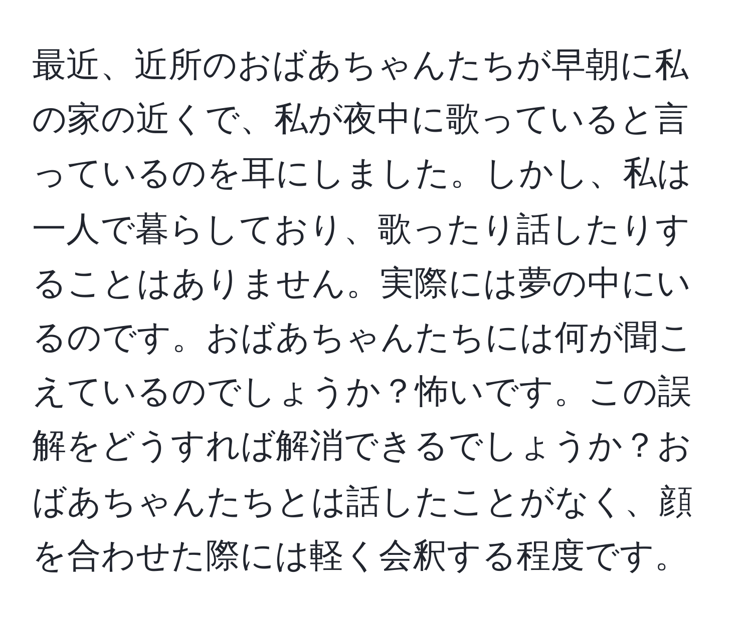 最近、近所のおばあちゃんたちが早朝に私の家の近くで、私が夜中に歌っていると言っているのを耳にしました。しかし、私は一人で暮らしており、歌ったり話したりすることはありません。実際には夢の中にいるのです。おばあちゃんたちには何が聞こえているのでしょうか？怖いです。この誤解をどうすれば解消できるでしょうか？おばあちゃんたちとは話したことがなく、顔を合わせた際には軽く会釈する程度です。