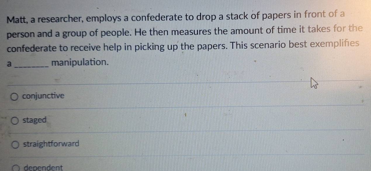 Matt, a researcher, employs a confederate to drop a stack of papers in front of a
person and a group of people. He then measures the amount of time it takes for the
confederate to receive help in picking up the papers. This scenario best exempliñes
a _manipulation.
conjunctive
staged
straightforward
dependent