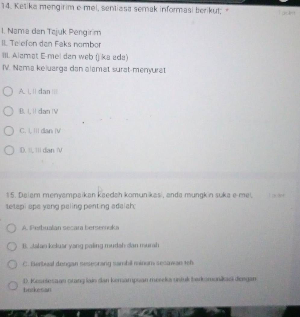 Ketika mengirim e-mel, sentiasa semak informasi berikut; * I point
I. Nama dan Tajuk Pengirim
II. Telefon dan Faks nombor
III. Alamat E-me| dan web (jika ada)
IV. Nama keluarga dan alamat surat-menyurat
A. , || dan |||
B. |, Il dan Ⅳ
C. |, III dan |V
D. II, III dan IV
15. Dalam menyampaikan Kaedah komunikasi, anda mungkin suka e mei, I a int
tetapi apa yang paling penting adalah;
A. Perbualan secara bersemuka
B. Jalan keluar yang paling mudah dan murah
C. Berbual dengan seseorang sambil minum secawan teh
D. Keselesaan orang lain dan kemampuan mereka untuk berkomunikasi dengan
berkesan