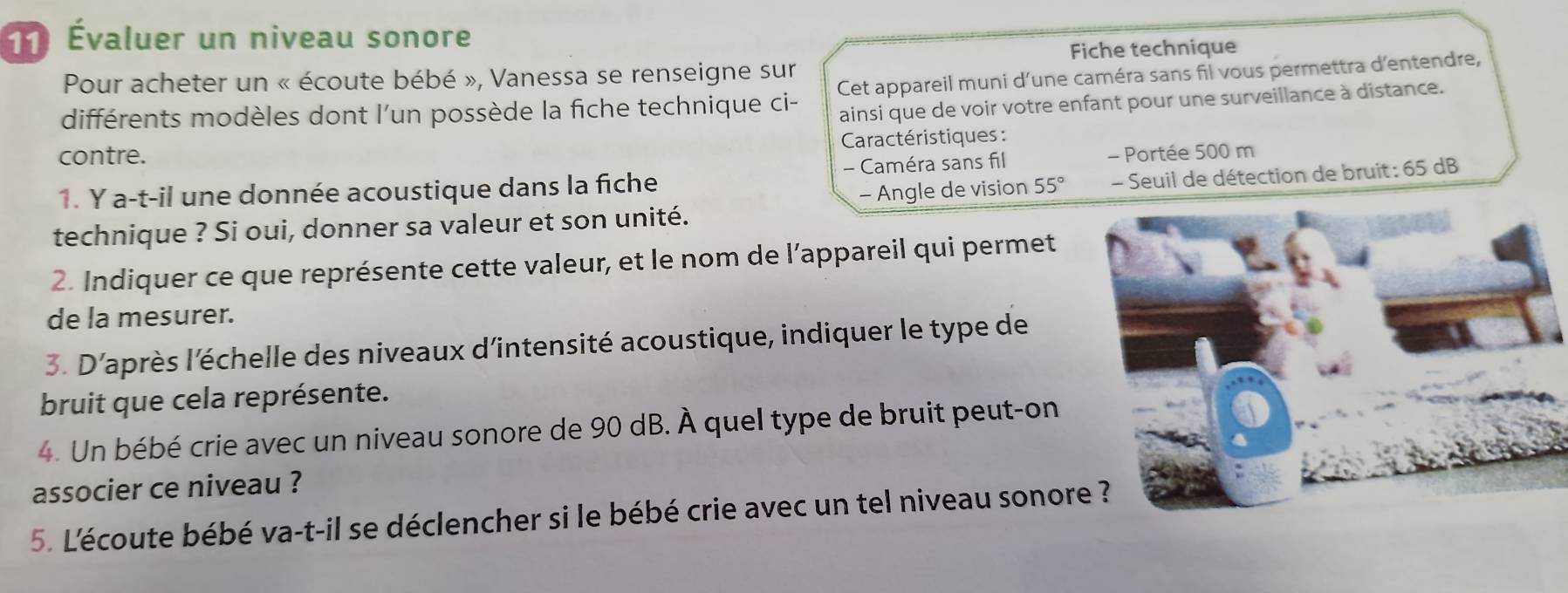 Évaluer un niveau sonore 
Fiche technique 
Pour acheter un « écoute bébé », Vanessa se renseigne sur 
différents modèles dont l'un possède la fiche technique ci- Cet appareil muni d'une caméra sans fil vous permettra d'entendre, 
ainsi que de voir votre enfant pour une surveillance à distance. 
contre. * Caractéristiques : 
1. Y a-t-il une donnée acoustique dans la fiche - Caméra sans fil - Portée 500 m
- Angle de vision 55° - Seuil de détection de bruit: 65 dB
technique ? Si oui, donner sa valeur et son unité. 
2. Indiquer ce que représente cette valeur, et le nom de l'appareil qui permet 
de la mesurer. 
3. D'après l'échelle des niveaux d'intensité acoustique, indiquer le type de 
bruit que cela représente. 
4. Un bébé crie avec un niveau sonore de 90 dB. À quel type de bruit peut-on 
associer ce niveau ? 
5. L'écoute bébé va-t-il se déclencher si le bébé crie avec un tel niveau sonore