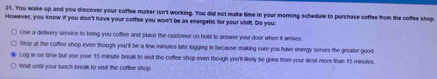 You wake up and you discover your coffee maker isn't working. You did not make time in your morning schedule to purchase coffee from the coffee shop.
However, you know if you don't have your coffee you won't be as energetic for your shift. Do you:
Use a delivery service to bring you coffee and place the customer on hold to answer your door when it arrives.
Stop at the coffee shop even though you'll be a few minutes late logging in because making sure you have energy serves the greater good
Log in on time but use your 15 minute break to visit the coffee shop even though you'll likely be gone from your desk more than 15 minutes.
Wait until your lunch break to visit the coffee shop.