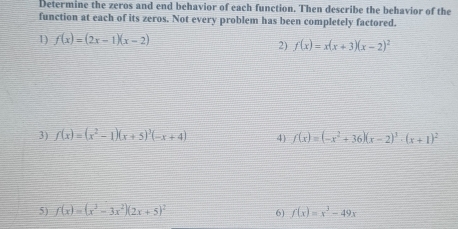 Determine the zeros and end behavior of each function. Then describe the behavior of the 
function at each of its zeros. Not every problem has been completely factored. 
1) f(x)=(2x-1)(x-2)
2) f(x)=x(x+3)(x-2)^2
3) f(x)=(x^2-1)(x+5)^3(-x+4) 4) f(x)=(-x^2+36)(x-2)^3· (x+1)^2
5) f(x)=(x^3-3x^2)(2x+5)^2 f(x)=x^3-49x
6)