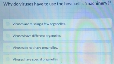 Why do viruses have to use the host cell's "machinery?"
Viruses are missing a few organelles.
Viruses have different organelles.
Viruses do not have organelles.
Viruses have special organelles.