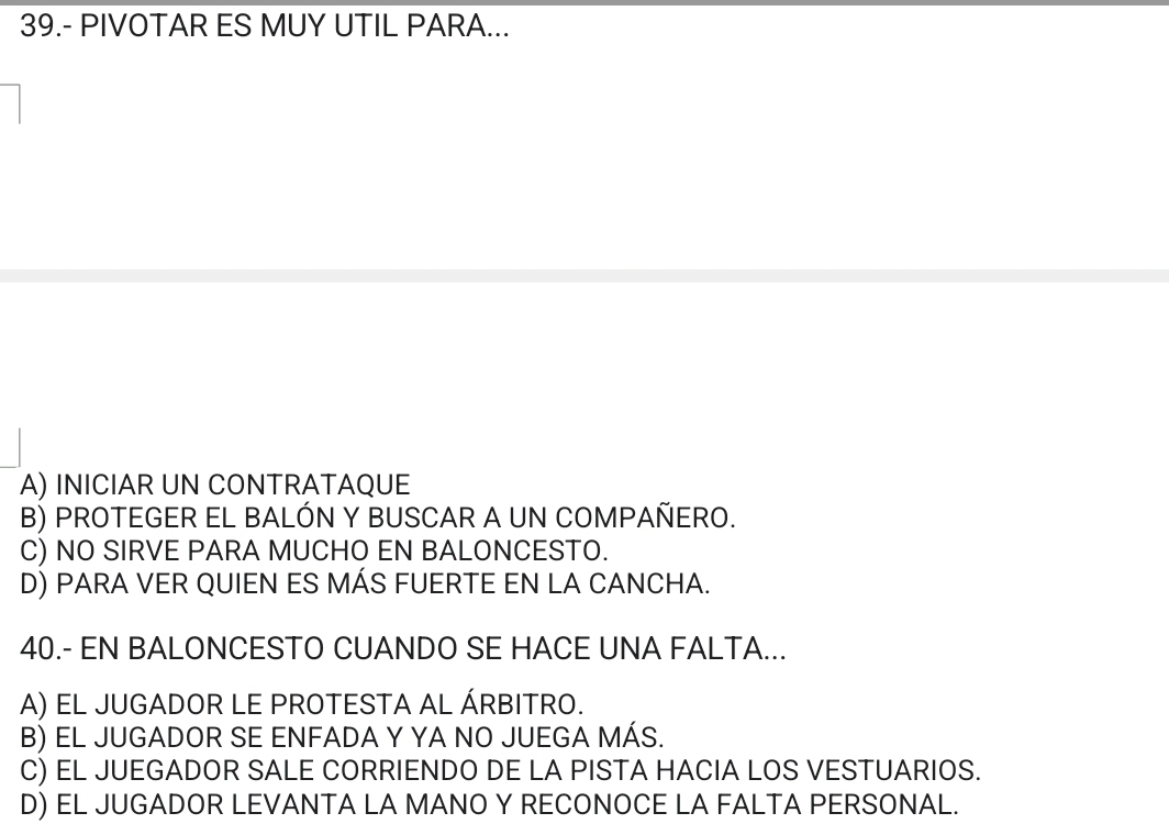 39.- PIVOTAR ES MUY UTIL PARA...
A) INICIAR UN CONTRATAQUE
B) PROTEGER EL BALÓN Y BUSCAR A UN COMPAÑERO.
C) NO SIRVE PARA MUCHO EN BALONCESTO.
D) PARA VER QUIEN ES MÁS FUERTE EN LA CANCHA.
40.- EN BALONCESTO CUANDO SE HACE UNA FALTA...
A) EL JUGADOR LE PROTESTA AL ÁRBITRO.
B) EL JUGADOR SE ENFADA Y YA NO JUEGA MÁS.
C) EL JUEGADOR SALE CORRIENDO DE LA PISTA HACIA LOS VESTUARIOS.
D) EL JUGADOR LEVANTA LA MANO Y RECONOCE LA FALTA PERSONAL.