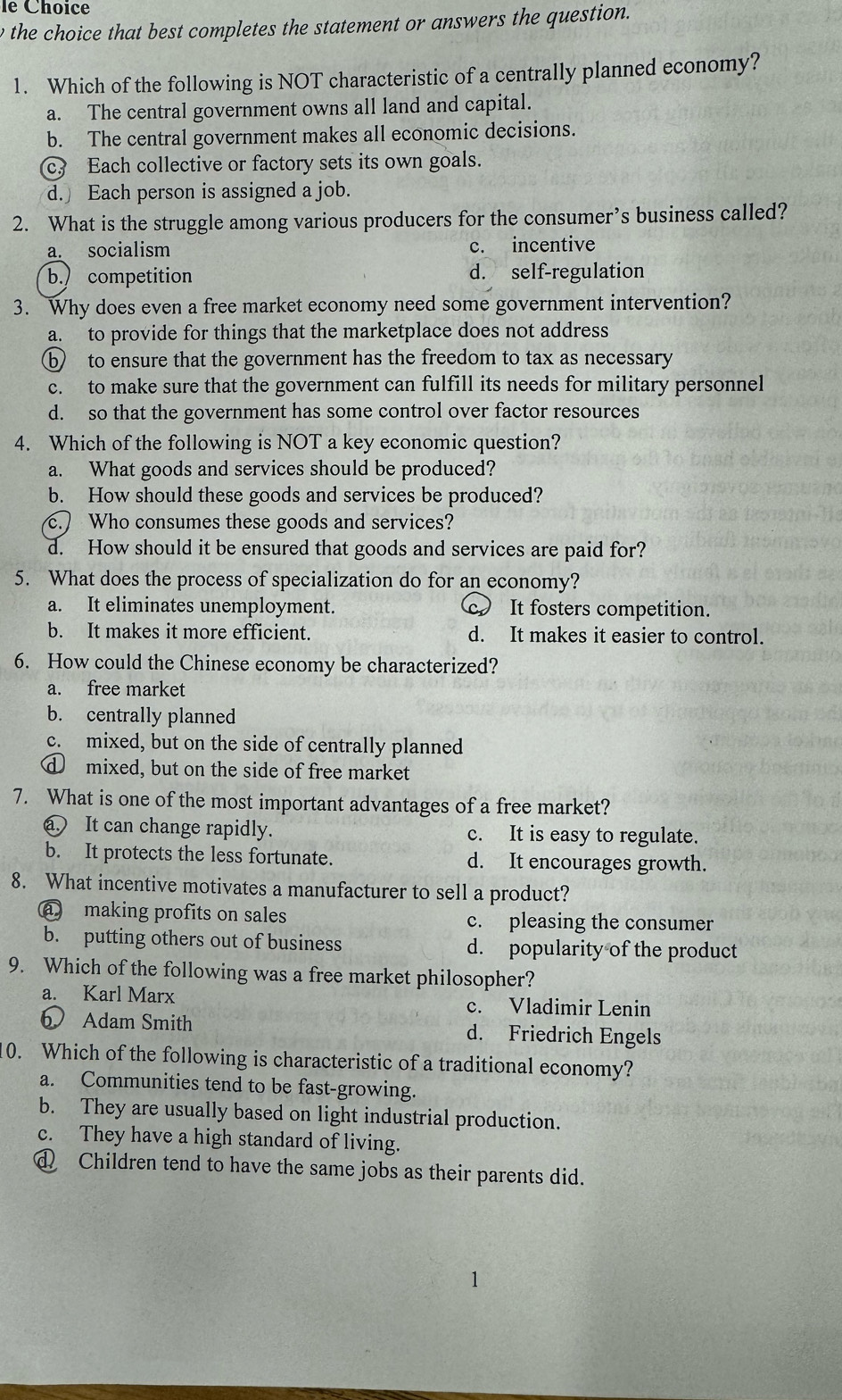 le Choice
e the choice that best completes the statement or answers the question.
1. Which of the following is NOT characteristic of a centrally planned economy?
a. The central government owns all land and capital.
b. The central government makes all economic decisions.
c. Each collective or factory sets its own goals.
d. Each person is assigned a job.
2. What is the struggle among various producers for the consumer’s business called?
a. socialism c. incentive
b.) competition d. self-regulation
3. Why does even a free market economy need some government intervention?
a. to provide for things that the marketplace does not address
⑥ to ensure that the government has the freedom to tax as necessary
c. to make sure that the government can fulfill its needs for military personnel
d. so that the government has some control over factor resources
4. Which of the following is NOT a key economic question?
a. What goods and services should be produced?
b. How should these goods and services be produced?
c. Who consumes these goods and services?
d. How should it be ensured that goods and services are paid for?
5. What does the process of specialization do for an economy?
a. It eliminates unemployment. c. It fosters competition.
b. It makes it more efficient. d. It makes it easier to control.
6. How could the Chinese economy be characterized?
a. free market
b. centrally planned
c. mixed, but on the side of centrally planned
d mixed, but on the side of free market
7. What is one of the most important advantages of a free market?
a It can change rapidly. c. It is easy to regulate.
b. It protects the less fortunate. d. It encourages growth.
8. What incentive motivates a manufacturer to sell a product?
a making profits on sales c. pleasing the consumer
b. putting others out of business d. popularity of the product
9. Which of the following was a free market philosopher?
a. Karl Marx c. Vladimir Lenin
6 Adam Smith d. Friedrich Engels
0. Which of the following is characteristic of a traditional economy?
a. Communities tend to be fast-growing.
b. They are usually based on light industrial production.
c. They have a high standard of living.
Children tend to have the same jobs as their parents did.