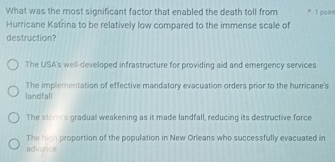 What was the most significant factor that enabled the death toll from * 1 point
Hurricane Katrina to be relatively low compared to the immense scale of
destruction?
The USA's well-developed infrastructure for providing aid and emergency services
The implementation of effective mandatory evacuation orders prior to the hurricane's
landfall
The storm's gradual weakening as it made landfall, reducing its destructive force
The high proportion of the population in New Orleans who successfully evacuated in
advance