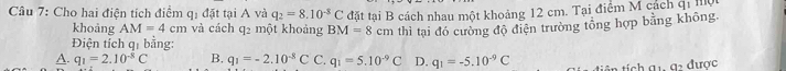 Cho hai điện tích điểm qị đặt tại A và q_2=8.10^(-8)C đặt tại B cách nhau một khoảng 12 cm. Tại điểm M cách qi hộ
khoảng AM=4cm và cách q2 một khoảng BM=8cm
Điện tích qị bằng: thì tại đó cường độ điện trường tổng hợp bằng không.
A. q_1=2.10^(-8)C B, q_1=-2.10^(-8)C C. q_1=5.10^(-9)C D. q_1=-5.10^(-9)C tích a 1, a được