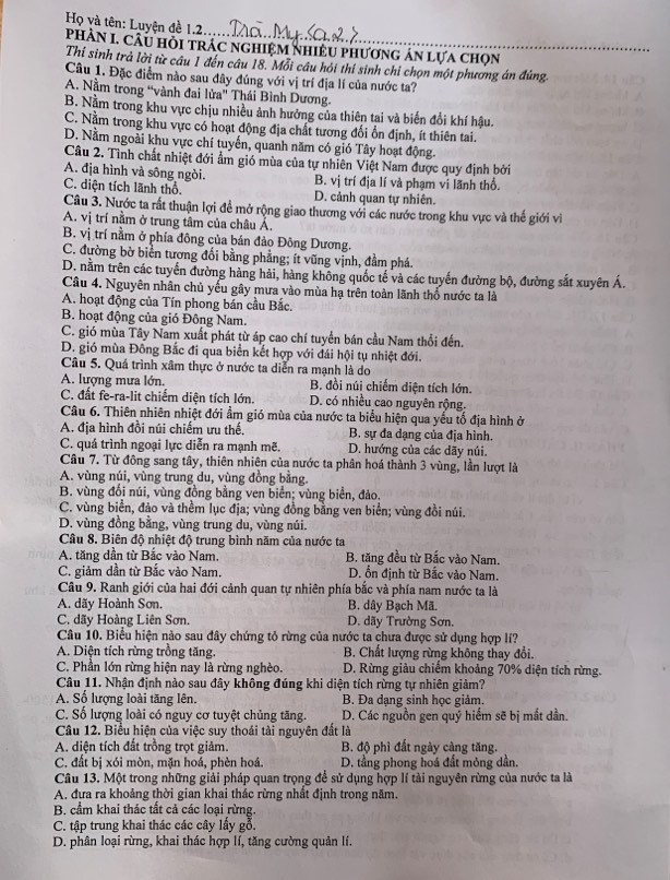 Họ và tên: Luyện đề 1.2..
PhÀN I. Câu hỏi trác nghiệm NhiềU phương án lựa chọn
Thi sinh trả lời từ câu 1 đến câu 18. Mỗi câu hỏi thí sinh chỉ chọn một phương án đúng,
Câu 1. Đặc điểm nào sau đây đúng với vị trí địa lí của nước ta?
A. Nằm trong “vành đai lửa' Thái Bình Dương.
B. Nằm trong khu vực chịu nhiều ảnh hưởng của thiên tai và biến đổi khí hậu.
C. Nằm trong khu vực có hoạt động địa chất tương đối ổn định, ít thiên tai.
D. Nằm ngoài khu vực chí tuyến, quanh năm có gió Tây hoạt động
Câu 2. Tình chất nhiệt đới ẩm gió mùa của tự nhiên Việt Nam được quy định bởi
A. địa hình và sông ngòi. B. vị trí địa lí và phạm vi lãnh thổ.
C. diện tích lãnh thổ. D. cảnh quan tự nhiên.
Câu 3. Nước ta rất thuận lợi để mở rộng giao thương với các nước trong khu vực và thế giới vi
A. vị trí nằm ở trung tâm của châu Á.
B. vị trí nằm ở phía đông của bán đảo Đông Dương.
C. đường bờ biển tương đối bằng phẳng; ít vũng vịnh, đầm phá.
D. nằm trên các tuyển đường hàng hải, hàng không quốc tế và các tuyến đường bộ, đường sắt xuyên Á.
Câu 4. Nguyên nhân chủ yếu gây mưa vào mùa hạ trên toàn lãnh thổ nước ta là
A. hoạt động của Tín phong bán cầu Bắc.
B. hoạt động của gió Đông Nam.
C. gió mùa Tây Nam xuất phát từ áp cao chí tuyển bán cầu Nam thổi đến.
D. gió mùa Đồng Bắc đi qua biển kết hợp với đái hội tụ nhiệt đới.
Câu 5. Quá trình xâm thực ở nước ta diễn ra mạnh là do
A. lượng mưa lớn. B. đồi núi chiếm diện tích lớn.
C. đất fe-ra-lit chiếm diện tích lớn. D. có nhiều cao nguyên rộng.
Câu 6. Thiên nhiên nhiệt đới ẩm gió mùa của nước ta biểu hiện qua yếu tố địa hình ở
A. địa hình đồi núi chiếm ưu thế. B. sự đa dạng của địa hình.
C. quá trình ngoại lực diễn ra mạnh mẽ. D. hướng của các dãy núi.
Câu 7. Từ đông sang tây, thiên nhiên của nước ta phân hoá thành 3 vùng, lần lượt là
A. vùng núi, vùng trung du, vùng đồng bằng.
B. vùng đối núi, vùng đồng bằng ven biển; vùng biển, đảo.
C. vùng biển, đảo và thềm lục địa; vùng đồng bằng ven biển; vùng đồi núi.
D. vùng đồng bằng, vùng trung du, vùng núi.
Câu 8. Biên độ nhiệt độ trung bình năm của nước ta
A. tăng dần từ Bắc vào Nam. B. tăng đều từ Bắc vào Nam.
C. giảm dần từ Bắc vào Nam. D. ổn định từ Bắc vào Nam.
Câu 9. Ranh giới của hai đới cảnh quan tự nhiên phía bắc và phía nam nước ta là
A. dãy Hoành Sơn. B. dây Bạch Mã.
C. dãy Hoàng Liên Sơn. D. dãy Trường Sơn.
Câu 10. Biểu hiện nào sau đây chứng tỏ rừng của nước ta chưa được sử dụng hợp lí?
A. Diện tích rừng trồng tăng.  B. Chất lượng rừng không thay đổi.
C. Phần lớn rừng hiện nay là rừng nghèo. D. Rừng giàu chiếm khoảng 70% diện tích rừng.
Câu 11. Nhận định nào sau đây không đúng khi diện tích rừng tự nhiên giảm?
A. Số lượng loài tăng lên. B. Đa dạng sinh học giảm.
C. Số lượng loài có nguy cơ tuyệt chủng tăng. D. Các nguồn gen quý hiểm sẽ bị mắt dần.
Câu 12. Biểu hiện của việc suy thoái tài nguyên đất là
A. diện tích đất trồng trọt giảm. B. độ phì đất ngày càng tăng.
C. đất bị xói mòn, mặn hoá, phèn hoá. D. tầng phong hoá đất mỏng dần.
Câu 13. Một trong những giải pháp quan trọng để sử dụng hợp lí tài nguyên rừng của nước ta là
A, đưa ra khoảng thời gian khai thác rừng nhất định trong năm.
B. cầm khai thác tắt cả các loại rừng.
C. tập trung khai thác các cây lấy gỗ.
D. phân loại rừng, khai thác hợp lí, tăng cường quản lí.